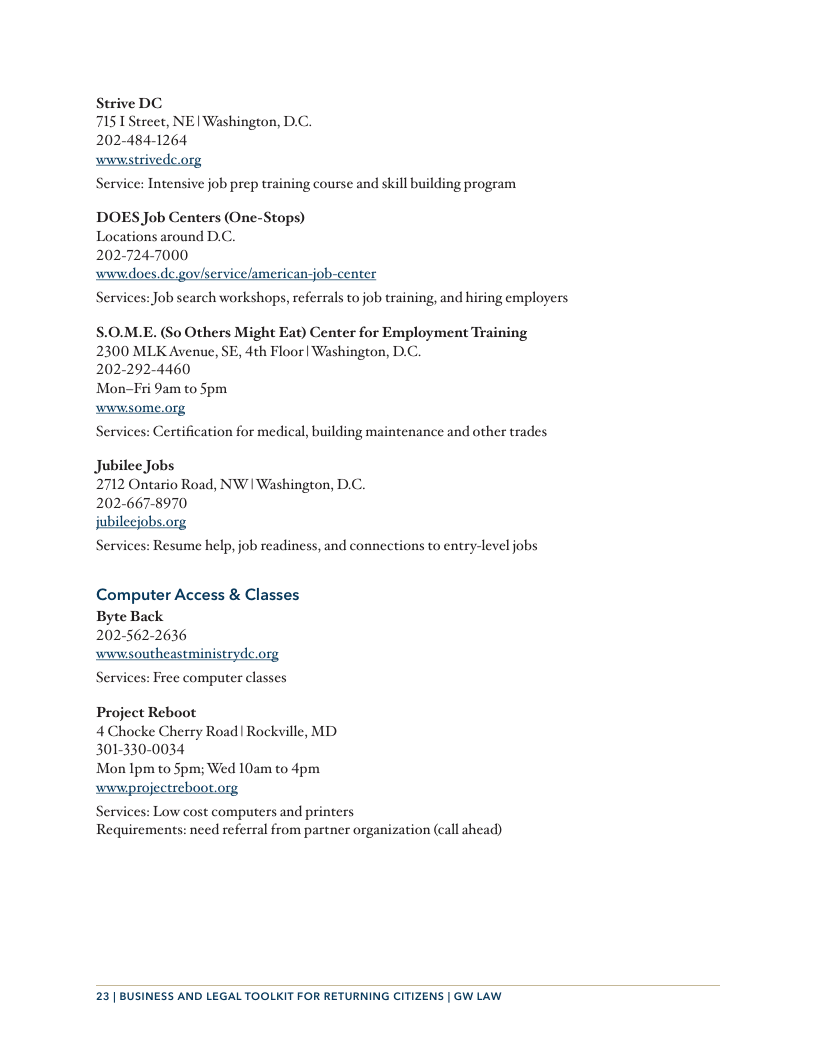 Strive DC 7151 Street, NE | Washington, D.C. 202-484-1264  wwwistrivedc.org  Service: Intensive job prep training course and skill building program  DOES Job Centers (One-Stops) Locations around DC. 2027247000  Services: Job search workshops, referrals to job training, and hiring employcrs  $.0.M.E. (So Others Might Eat) Center for Employment Training 2300 MLK Avenue, SE, 4th Floor| Washington, D.C.  202-292-4460  Mon-Fi 9am to Spm  wwwsome.org  Services: Certification for medical, building maintenance and other trades  Jubilee Jobs  2712 Ontario Road, NW | Washington, D.C.  202-667-8970  jubileejobs.org  Services: Resume help, job readiness, and connections to entry-level jobs  Computer Access & Classes Byte Back  2025622636 wwwsoutheastministrydc.org Services: Free computer classes  Project Reboot 4 Chocke Cherry Road | Rockville, MD 301-330-0034  Mon Ipm to Spm; Wed 10am to 4pm  wwwprojectreboot.org  Services: Low cost computers and printers Requirements: need referral from partner organization (call ahead)  23| BUSINESS AND LEGAL TOOLKIT FOR RETURNING CITIZENS | GW LAW 